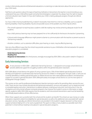 conduct informal educational and behavioral evaluations or screenings to make decisions about the services and supports
your child needs.

Feel free to ask questions about the types of teaching methods or interventions the teacher is recommending so you
understand how your child will be taught and what kind of progress is expected. You always have the right to request
a formal evaluation (see Chapter 3) if you don’t believe your child is making adequate progress through pre-referral
approaches.

So, if your child is having trouble learning, it doesn’t necessarily mean that he or she has a disability, such as a specific
learning disability. A learning disability may be one possible source of the problem, but there may be others:

   • The school’s approach to teaching basic academic skills like reading may not be achieving adequate results for all
     students.

   • Your child’s previous learning may not have prepared him or her sufficiently for the lessons the teacher is presenting.

   • Cultural and/or language differences might present a barrier to communication with the teacher or prevent access to
     the learning materials.

   • Another condition, such as attention difficulties, poor hearing, or vision, may be affecting learning.

Here are a few different ways that the school may provide assistance to your child before a formal evaluation for special
education programs is considered:

   • Early Intervening Services
   • Reading First
   • Response-to-Intervention (this third process, strongly encouraged by IDEA 2004, is discussed in detail in Chapter 2)


Early Intervening Services
         A new provision in IDEA 2004 – called Early Intervening Services – is designed to encourage school districts to
         provide additional support for struggling students within the general education classroom.

IDEA 2004 allows school districts the option of using a portion (up to 15%) of their federal special education funds to
develop and implement coordinated Early Intervening Services for children in kindergarten through Grade 12 who are not
currently identified as needing special education or related services but who need additional academic and behavioral
support to succeed in general education. IDEA 2004 particularly encourages school districts to use this new option in
kindergarten through Grade 3.

This money can be used for professional development (teacher training) as well as for providing direct services for your
child. These services may include educational and behavioral evaluations, services and supports such as beginning and/
or remedial reading instruction, interventions to address behavior, small group instruction, and instruction in the use
of adaptive and instructional software (computer programs that improve the student’s access to information or target
specific academic skills). IDEA 2004 requires that the academic and instructional interventions used must be backed by
scientifically-based evidence of their effectiveness.

When these supports are successful, both the school and the student can benefit. The school can save money on costly
evaluations required to determine eligibility for special education as well as the additional costs associated with special
education services. Typically, pre-referral interventions are provided in the student’s regular classroom so they receive
support aimed at helping him or her work at grade level. The goal is to help as many students as possible reach their
potential in school without needing to be placed in special education programs.



IDEA Parent Guide • National Center for Learning Disabilities • www.LD.org                                      Pre-referral Services •   9
 