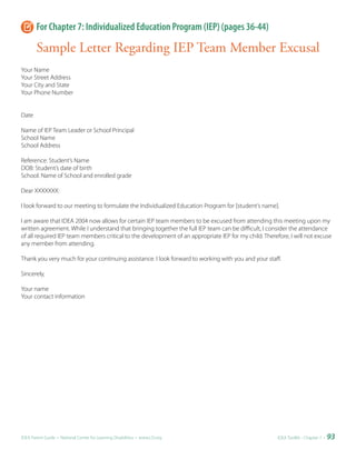 For Chapter 7: Individualized Education Program (IEP) (pages 36-44)

       Sample Letter Regarding IEP Team Member Excusal
Your Name
Your Street Address
Your City and State
Your Phone Number


Date

Name of IEP Team Leader or School Principal
School Name
School Address

Reference: Student’s Name
DOB: Student’s date of birth
School: Name of School and enrolled grade

Dear XXXXXXX:

I look forward to our meeting to formulate the Individualized Education Program for [student’s name].

I am aware that IDEA 2004 now allows for certain IEP team members to be excused from attending this meeting upon my
written agreement. While I understand that bringing together the full IEP team can be difficult, I consider the attendance
of all required IEP team members critical to the development of an appropriate IEP for my child. Therefore, I will not excuse
any member from attending.

Thank you very much for your continuing assistance. I look forward to working with you and your staff.

Sincerely,

Your name
Your contact information




IDEA Parent Guide • National Center for Learning Disabilities • www.LD.org                             IDEA ToolKit - Chapter 7 •   93
 