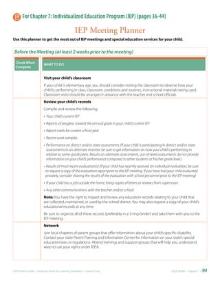 For Chapter 7: Individualized Education Program (IEP) (pages 36-44)

                                                    IEP Meeting Planner
Use this planner to get the most out of IEP meetings and special education services for your child.


 Before the Meeting (at least 2 weeks prior to the meeting)

  Check	When	             WHAT	TO	DO
  Complete


                          Visit your child’s classroom
                          If your child is elementary age, you should consider visiting the classroom to observe how your
                          child is performing in class, classroom conditions and routines, instructional materials being used.
                          Classroom visits should be arranged in advance with the teacher and school officials.
                          Review your child’s records
                          Compile and review the following:
                          • Your child’s current IEP
                          • Reports of progress toward the annual goals in your child’s current IEP
                          • Report cards for current school year
                          • Recent work samples
                          • Performance on district and/or state assessments (If your child is participating in district and/or state
                            assessments in an alternate manner, be sure to get information on how your child is performing in
                            relative to same-grade peers. Results on alternate assessments, out-of-level assessments do not provide
                            information on your child’s performance compared to other students at his/her grade level.)
                          • Results of most recent evaluation(s) (If your child has recently received an individual evaluation, be sure
                           to request a copy of the evaluation report prior to the IEP meeting. If you have had your child evaluated
                           privately, consider sharing the results of the evaluation with school personnel prior to the IEP meeting)
                          • If your child has a job outside the home, bring copies of letters or reviews from supervisors
                          • Any other communications with the teacher and/or school
                          Note: You have the right to inspect and review any education records relating to your child that
                          are collected, maintained, or used by the school district. You may also request a copy of your child’s
                          educational records at any time.
                          Be sure to organize all of these records (preferably in a 3-ring binder) and take them with you to the
                          IEP meeting.
                          Network
                          Join local chapters of parent groups that offer information about your child’s specific disability.
                          Contact your state Parent Training and Information Center for information on your state’s special
                          education laws or regulations. Attend trainings and support groups that will help you understand
                          ways to use your rights under IDEA.




IDEA Parent Guide • National Center for Learning Disabilities • www.LD.org                                          IDEA ToolKit - Chapter 7 •   94
 