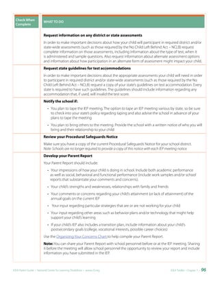 Check	When	             WHAT	TO	DO
  Complete


                          Request information on any district or state assessments
                          In order to make important decisions about how your child will participant in required district and/or
                          state-wide assessments (such as those required by the No Child Left Behind Act – NCLB) request
                          complete information on those assessments, including information about the type of test, when it
                          is administered and sample questions. Also request information about alternate assessment options
                          and information about how participation in an alternate form of assessment might impact your child.
                          Request state guidelines for test accommodations
                          In order to make important decisions about the appropriate assessments your child will need in order
                          to participant in required district and/or state-wide assessments (such as those required by the No
                          Child Left Behind Act – NCLB) request a copy of your state’s guidelines on test accommodation. Every
                          state is required to have such guidelines. The guidelines should include information regarding any
                          accommodation that, if used, will invalid the test score.
                          Notify the school if:
                             • You plan to tape the IEP meeting. The option to tape an IEP meeting various by state, so be sure
                               to check into your state’s policy regarding taping and also advise the school in advance of your
                               plans to tape the meeting
                             • You plan to bring others to the meeting. Provide the school with a written notice of who you will
                               bring and their relationship to your child
                          Review your Procedural Safeguards Notice
                          Make sure you have a copy of the current Procedural Safeguards Notice for your school district.
                          Note: Schools are no longer required to provide a copy of this notice with each IEP meeting notice.
                          Develop your Parent Report
                          Your Parent Report should include:
                             • Your impressions of how your child is doing in school. Include both academic performance
                               as well as social, behavioral and functional performance (include work samples and/or school
                               reports that substantiate your comments and concerns).
                             • Your child’s strengths and weaknesses, relationships with family and friends
                             • Your comments or concerns regarding your child’s attainment (or lack of attainment) of the
                               annual goals on the current IEP
                             • Your input regarding particular strategies that are or are not working for your child
                             • Your input regarding other areas such as behavior plans and/or technology that might help
                               support your child’s learning
                             • If your child’s IEP also includes a transition plan, include information about your child’s
                               postsecondary goals (college, vocational interests, possible career choices)
                          Use the Organizing Your Concerns Chart to help compile your Parent Report.
                          Note: You can share your Parent Report with school personnel before or at the IEP meeting. Sharing
                          it before the meeting will allow school personnel the opportunity to review your report and include
                          information you have submitted in the IEP.



IDEA Parent Guide • National Center for Learning Disabilities • www.LD.org                                      IDEA ToolKit - Chapter 7 •   96
 