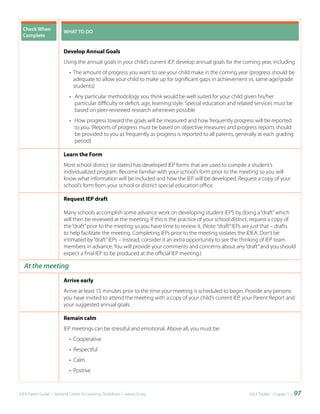 Check	When	             WHAT	TO	DO
  Complete


                          Develop Annual Goals
                          Using the annual goals in your child’s current IEP, develop annual goals for the coming year, including
                             • The amount of progress you want to see your child make in the coming year (progress should be
                               adequate to allow your child to make up for significant gaps in achievement vs. same age/grade
                               students)
                             • Any particular methodology you think would be well suited for your child given his/her
                               particular difficulty or deficit, age, learning style. Special education and related services must be
                               based on peer-reviewed research whenever possible
                             • How progress toward the goals will be measured and how frequently progress will be reported
                               to you. (Reports of progress must be based on objective measures and progress reports should
                               be provided to you as frequently as progress is reported to all parents, generally at each grading
                               period)

                          Learn the Form
                          Most school district (or states) has developed IEP forms that are used to compile a student’s
                          individualized program. Become familiar with your school’s form prior to the meeting so you will
                          know what information will be included and how the IEP will be developed. Request a copy of your
                          school’s form from your school or district special education office.

                          Request IEP draft

                          Many schools accomplish some advance work on developing student IEPS by doing a “draft” which
                          will then be reviewed at the meeting. If this is the practice of your school district, request a copy of
                          the “draft” prior to the meeting so you have time to review it. (Note: “draft” IEPs are just that – drafts
                          to help facilitate the meeting. Completing IEPs prior to the meeting violates the IDEA. Don’t be
                          intimated by “draft” IEPs – instead, consider it an extra opportunity to see the thinking of IEP team
                          members in advance. You will provide your comments and concerns about any “draft” and you should
                          expect a final IEP to be produced at the official IEP meeting.)

  At the meeting
                          Arrive early
                          Arrive at least 15 minutes prior to the time your meeting is scheduled to begin. Provide any persons
                          you have invited to attend the meeting with a copy of your child’s current IEP, your Parent Report and
                          your suggested annual goals.

                          Remain calm
                          IEP meetings can be stressful and emotional. Above all, you must be:
                             • Cooperative
                             • Respectful
                             • Calm
                             • Positive



IDEA Parent Guide • National Center for Learning Disabilities • www.LD.org                                      IDEA ToolKit - Chapter 7 •   97
 