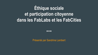 Éthique sociale
et participation citoyenne
dans les FabLabs et les FabCities
Présenté par Sandrine Lambert
 