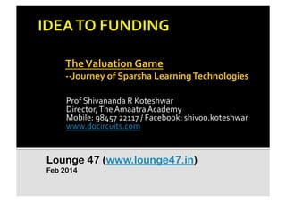 The	
  Valuation	
  Game	
  	
  

-­‐-­‐Journey	
  of	
  Sparsha	
  Learning	
  Technologies	
  	
  
Prof	
  Shivananda	
  R	
  Koteshwar	
  
Director,	
  The	
  Amaatra	
  Academy	
  
Mobile:	
  98457	
  22117	
  /	
  Facebook:	
  shivoo.koteshwar	
  
www.docircuits.com	
  	
  

Lounge 47 (www.lounge47.in)
Feb 2014

 