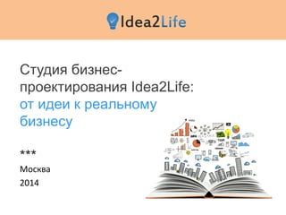 Студия бизнес-
проектирования Idea2Life:
от идеи к реальному
бизнесу
***
Москва
2014
 