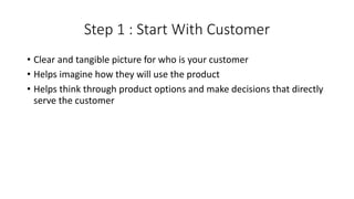 Step 1 : Start With Customer
• Clear and tangible picture for who is your customer
• Helps imagine how they will use the product
• Helps think through product options and make decisions that directly
serve the customer
 