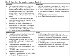Idea 2: How does the Media represent Carnival
 Strengths                                           Weaknesses
  The strengths of my idea two is that this          Carnival only happens once a year so it would hard
     documentary is only one of its kind and            to film the masqueraders and carnival in action.
     exciting but would be an interesting short       It would be hard to film in Carnival house because it
     programme because it hasn’t been done              is used regularly for events so I might not get to film
     before, I think it would be good because it        there
     would be about cultural awareness and the        Getting hold of achieve footage
     media.                                           Hard to find ‘officials’ who criticise carnival
  Fits into today society, lots of people will
     watch it because thousands of people go to
     carnival on a yearly basis.
  Appeals to my target audience because
     some of them are affected by the negative
     violence that is shown across the media.
  I know the chair of the Notting hill Carnival
     to it would be good to interview her
 Opportunities                                       Threat
  I could interview with the head of carnival        I might not get all the people that I want to
     because I am in contact with her                    interview so then I am going to have to alternative
  I could also interview Boris Johnson                  that are still interesting enough for my audience
     because he was in contact with my mas            It might be boring for people that are not interested
     band for 2011 and I might be able to get in         in carnival
     contact with him.                                If something when wrong with the framing or
  I might be able to change the view of                 lighting I would have to get the people to re- do it
     carnival in the media eye because it is view        and they might not have the time to do this
     negatively.
  I could talk to the Town Council about the
     matter and their opinions
  I could see if I could use the Carnival Village
     to film parts of my documentary
 