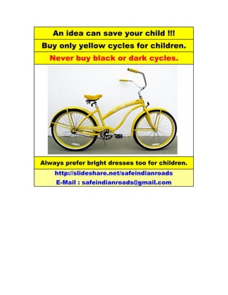 An idea can save your child !!!
Buy only yellow cycles for children.
  Never buy black or dark cycles.




Always prefer bright dresses too for children.
    http://slideshare.net/safeindianroads
    E-Mail : safeindianroads@gmail.com
 