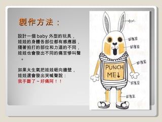 製作方法： 設計一個 baby 外型的玩具， 娃娃的身體各部位都有感應器， 隨著拍打的部位和力道的不同， 娃娃也會發出不同的痛苦慘叫聲。 如果太生氣把娃娃砸向牆壁， 娃娃還會發出哭喊聲說： 我手斷了～好痛阿！！ 