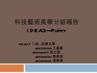 科技藝術美學分組報告 IDEA3---Puppy REJECT 小組 - 組員名單 a96330030 王嘉嘉 a96040070 張文菱 a96080030 黃資涵 a95080032 馮雅惠 