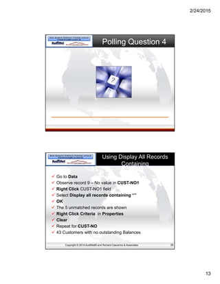 2/24/2015
13
Polling Question 4
Copyright © 2014 AuditNet® and Richard Cascarino & Associates
Using Display All Records
Containing
 Go to Data
 Observe record 9 – No value in CUST-NO1
 Right Click CUST-NO1 field
 Select Display all records containing “”
 OK
 The 5 unmatched records are shown
 Right Click Criteria in Properties
 Clear
 Repeat for CUST-NO
 43 Customers with no outstanding Balances
26
 
