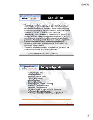 2/24/2015
3
Copyright © 2014 AuditNet® and Richard Cascarino & Associates
Disclaimers
 The views expressed by the presenters do not necessarily represent the 
views, positions, or opinions of AuditNet® or the presenters’ respective 
organizations. These materials, and the oral presentation accompanying 
them, are for educational purposes only and do not constitute accounting 
or legal advice or create an accountant‐client relationship. 
 While AuditNet® makes every effort to ensure information is accurate and 
complete, AuditNet® makes no representations, guarantees, or warranties 
as to the accuracy or completeness of the information provided via this 
presentation. AuditNet® specifically disclaims all liability for any claims or 
damages that may result from the information contained in this 
presentation, including any websites maintained by third parties and 
linked to the AuditNet® website
 Any mention of commercial products is for information only; it does not 
imply recommendation or endorsement by AuditNet®
Today’s Agenda
Summarizing the Data
Stratifying the Data
Viewing the Results Graph
Creating a Pivot Table
Joining Databases
Reviewing the History
Using Display All Records Containing
Performing a Record Extraction
Identifying Duplicate Invoices
Identifying Gaps in an Invoice Number Sequence
Performing a Key Value Extraction
Performing a Record Extraction Using an @Function
Page 6
 
