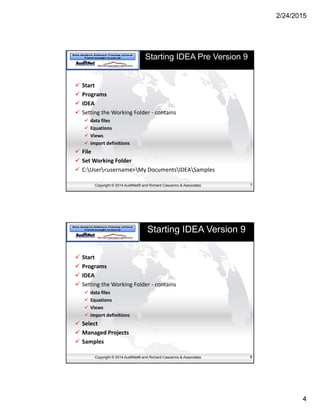 2/24/2015
4
Copyright © 2014 AuditNet® and Richard Cascarino & Associates
Starting IDEA Pre Version 9
 Start
 Programs
 IDEA
 Setting the Working Folder ‐ contains
 data files
 Equations
 Views
 import definitions
 File
 Set Working Folder
 C:User<username>My DocumentsIDEASamples
7
Copyright © 2014 AuditNet® and Richard Cascarino & Associates
Starting IDEA Version 9
 Start
 Programs
 IDEA
 Setting the Working Folder ‐ contains
 data files
 Equations
 Views
 import definitions
 Select 
 Managed Projects
 Samples
8
 