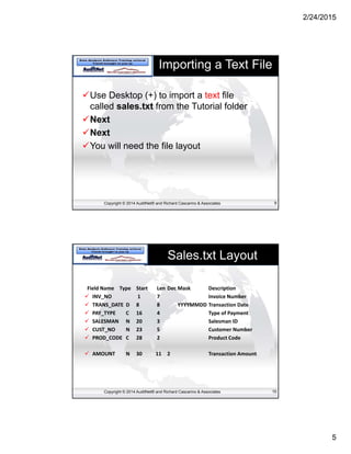 2/24/2015
5
Copyright © 2014 AuditNet® and Richard Cascarino & Associates
Importing a Text File
Use Desktop (+) to import a text file
called sales.txt from the Tutorial folder
Next
Next
You will need the file layout
9
Copyright © 2014 AuditNet® and Richard Cascarino & Associates
Sales.txt Layout
Field Name  Type  Start  Len Dec Mask  Description 
 INV_NO  1       7  Invoice Number 
 TRANS_DATE  D  8  8  YYYYMMDD Transaction Date 
 PAY_TYPE  C  16  4  Type of Payment 
 SALESMAN  N  20  3  Salesman ID 
 CUST_NO  N  23  5  Customer Number 
 PROD_CODE  C  28  2  Product Code 
 AMOUNT  N  30  11  2  Transaction Amount 
10
 