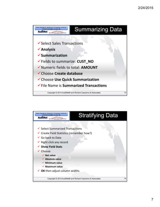 2/24/2015
7
Copyright © 2014 AuditNet® and Richard Cascarino & Associates
Summarizing Data
Select Sales Transactions
Analysis
Summarization
Fields to summarize: CUST_NO
Numeric fields to total: AMOUNT
Choose Create database
Choose Use Quick Summarization
File Name is Summarized Transactions
13
Copyright © 2014 AuditNet® and Richard Cascarino & Associates
Stratifying Data
 Select Summarized Transactions
 Create Field Statistics (remember how?)
 Go back to Data
 Right click any record 
 Show Field Stats
 Choose
 Net value
 Absolute value
 Minimum value
 Maximum value
 OK then adjust column widths
14
 