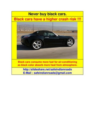 Never buy black cars.
Black cars have a higher crash risk !!!




  Black cars consume more fuel for air-conditioning
  as black color absorb more heat from atmosphere.
      http://slideshare.net/safeindianroads
      E-Mail : safeindianroads@gmail.com
 