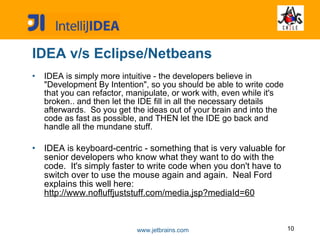 IDEA v/s Eclipse/Netbeans IDEA is simply more intuitive - the developers believe in "Development By Intention", so you should be able to write code that you can refactor, manipulate, or work with, even while it's broken.. and then let the IDE fill in all the necessary details afterwards.  So you get the ideas out of your brain and into the code as fast as possible, and THEN let the IDE go back and handle all the mundane stuff. IDEA is keyboard-centric - something that is very valuable for senior developers who know what they want to do with the code.  It's simply faster to write code when you don't have to switch over to use the mouse again and again.  Neal Ford explains this well here:  http://www.nofluffjuststuff.com/media.jsp?mediaId=60 