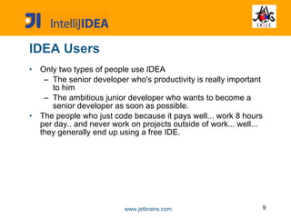 IDEA Users Only two types of people use IDEA The senior developer who's productivity is really important to him The ambitious junior developer who wants to become a senior developer as soon as possible.   The people who just code because it pays well... work 8 hours per day.. and never work on projects outside of work... well... they generally end up using a free IDE.  