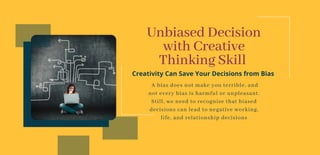 Unbiased Decision
with Creative
Thinking Skill
Creativity Can Save Your Decisions from Bias
A bias does not make you terrible, and
not every bias is harmful or unpleasant.
Still, we need to recognise that biased
decisions can lead to negative working,
life, and relationship decisions
 