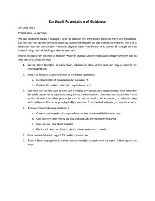 Earthsoft Foundation of Guidance
26th
April 2013
Project idea – e_currency
We use electronic media / internet / wi-fi for most of the transactions however there are limitations.
E.g. we can not transfer physical goods using internet though we can instruct to transfer. There is a
limitation that we can transfer money in physical form from Person A to person B, though we can
instruct using internet banking and other methods.
Here is an idea which will help to transfer money in various currency form as an attachment from person
A to person B..let us see how.
1. We will have branches in every town, suborns of cities where user can buy e_currency by
making payment.
2. Branch will issue e_currency in one of the following options
a. Electronic Files of Coupons in various amount
b. Card which can be loaded with equivalent credit
3. User now can use the label or card while making any transactions using internet. One can enter
the said coupon no or attach currency file to the transaction. User even can attach the file in
email and send it to other person. (once it is used or send to other person, its value remains
with the bearer. File or coupon physically is vanished from the device (laptop, smart phone, etc).
4. This overcomes following limitations
a. Current mail transfer of money where control remains with the banks only.
b. One can remit the money quickly and as much and whenever required
c. One can use it for direct transfer
d. Debit card does not allow to attach the required sum in email
5. Branches would only charge 0.2% on the transactions
6. This is a life changing idea & author reserve the right to implement the same. Following are the
steps
 