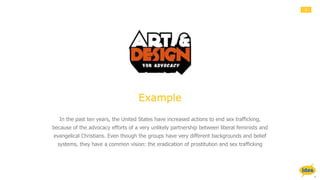 4
Example
In the past ten years, the United States have increased actions to end sex trafficking,
because of the advocacy efforts of a very unlikely partnership between liberal feminists and
evangelical Christians. Even though the groups have very different backgrounds and belief
systems, they have a common vision: the eradication of prostitution and sex trafficking
 