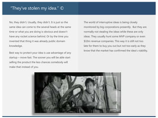 “They’ve stolen my idea.” ©
No, they didn’t. Usually, they didn’t. It is just so the
same idea can come to the several heads at the same
time or what you are doing is obvious and doesn’t
have any rocket science behind. Or by the time you
invented that thing it was already public domain
knowledge.
Best way to protect your idea is use advantage of any
startup – move fast. The sooner you will be able start
selling the product the less chances somebody will
make that instead of you.
The world of interruptive ideas is being closely
monitored by big corporations presently. But they are
normally not stealing the ideas while these are only
ideas. They usually hunt some MVP company or even
$10m revenue companies. This way it is still not too
late for them to buy you out but not too early as they
know that the market has confirmed the idea’s viability.
 