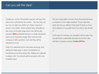Can you sell the idea?
Usually you cannot. All possible acquirers will want the
idea to be confirmed by the market. “Yes, but they can
buy me out right now while I am cheap” argument
doesn’t work either. Most certainly they will prefer to
pay more on the later stage when risks will be also
reduced. $50m profitable startup is a candy everybody
wants as an acquisition target. $5m cash burning
company is still a question mark and they will be
reluctant to move.
Only if it is patented and of real value obviously. And
selling the ideas goes in direct contradiction to
everything we are discussing here. Selling raw materials
is always a fail. You should sell the products with a lot
of added value.
The very reasonable comment from the potential buyer
or investor on this stage would be “If your idea that
great why do you selling it that early? It looks as if you
don’t believe in it yourself. And if you don’t why should
I?”
In the case of a startup, you shouldn’t sell the idea. You
should build a sustainable business around this idea
and sell a company and join Forbes 100 list.
 
