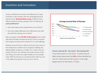 Invention and innovation
Is there a difference and what’s the difference? It is easy:
innovation is the invention with the sustainable business
built around it. Generate ideas is easy. A little bit more
difficult would be writing a program. But it is still easy. A
quick justification?
 How many ideas and/or programmers are out there?
 How many dollar billionaires and millionaires who built
and sold their startups are out there?
Idea or program is like 10-20% of the success. How to take
that idea and build a business around it? How to monetize
that program and grow the company? It is a real challenge.
Nothing comes for free or without hard work and career of
the entrepreneur wouldn’t be an exception. Building and
selling healthy company is a matter of 5-7 years if you are
doing it first time. You will learn the whole universe of the
new things and make any single mistake you can possibly
make. With the chances to succeed less than 10% if you are
in the Valley and way less if you are not in the US.
Fortune reported the “top reason” that startups fail:
“They make products no one wants.” A careful survey of
failed startups determined that 42% of them identified the
“lack of a market need for their product” as the single
biggest reason for their failure. © Forbes
 