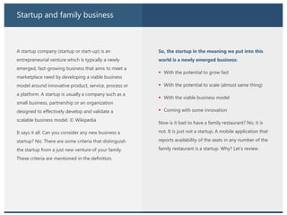 Startup and family business
A startup company (startup or start-up) is an
entrepreneurial venture which is typically a newly
emerged, fast-growing business that aims to meet a
marketplace need by developing a viable business
model around innovative product, service, process or
a platform. A startup is usually a company such as a
small business, partnership or an organization
designed to effectively develop and validate a
scalable business model. © Wikipedia
It says it all. Can you consider any new business a
startup? No. There are some criteria that distinguish
the startup from a just new venture of your family.
These criteria are mentioned in the definition.
So, the startup in the meaning we put into this
world is a newly emerged business:
 With the potential to grow fast
 With the potential to scale (almost same thing)
 With the viable business model
 Coming with some innovation
Now is it bad to have a family restaurant? No, it is
not. It is just not a startup. A mobile application that
reports availability of the seats in any number of the
family restaurant is a startup. Why? Let’s review.
 