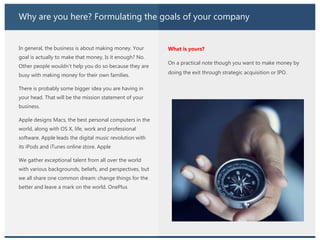 Why are you here? Formulating the goals of your company
In general, the business is about making money. Your
goal is actually to make that money, Is it enough? No.
Other people wouldn’t help you do so because they are
busy with making money for their own families.
There is probably some bigger idea you are having in
your head. That will be the mission statement of your
business.
Apple designs Macs, the best personal computers in the
world, along with OS X, life, work and professional
software. Apple leads the digital music revolution with
its iPods and iTunes online store. Apple
We gather exceptional talent from all over the world
with various backgrounds, beliefs, and perspectives, but
we all share one common dream: change things for the
better and leave a mark on the world. OnePlus
What is yours?
On a practical note though you want to make money by
doing the exit through strategic acquisition or IPO.
 