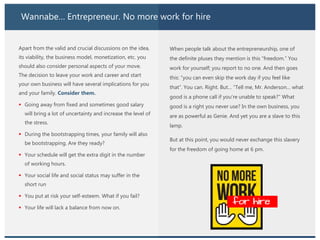 Wannabe… Entrepreneur. No more work for hire
Apart from the valid and crucial discussions on the idea,
its viability, the business model, monetization, etc. you
should also consider personal aspects of your move.
The decision to leave your work and career and start
your own business will have several implications for you
and your family. Consider them.
 Going away from fixed and sometimes good salary
will bring a lot of uncertainty and increase the level of
the stress.
 During the bootstrapping times, your family will also
be bootstrapping. Are they ready?
 Your schedule will get the extra digit in the number
of working hours.
 Your social life and social status may suffer in the
short run
 You put at risk your self-esteem. What if you fail?
 Your life will lack a balance from now on.
When people talk about the entrepreneurship, one of
the definite pluses they mention is this “freedom.” You
work for yourself; you report to no one. And then goes
this: “you can even skip the work day if you feel like
that”. You can. Right. But… “Tell me, Mr. Anderson… what
good is a phone call if you’re unable to speak?” What
good is a right you never use? In the own business, you
are as powerful as Genie. And yet you are a slave to this
lamp.
But at this point, you would never exchange this slavery
for the freedom of going home at 6 pm.
 