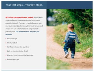 Your first steps… Your last steps.
90% of the startups will never make it. Much like in
the animal world the younger startup is, the more
probable its death. There are a hundred ways to lose
your business and just one way that leads to success. I
am still not sure which one road I am personally
pursuing now. The problems that may cost you
business:
 Cash shortage
 Weak product
 Conflicts between the founders
 Lack of attention to the details
 Changes in the competitive landscape
 Preliminary scale
 