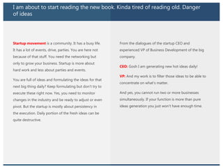 I am about to start reading the new book. Kinda tired of reading old. Danger
of ideas
Startup movement is a community. It has a busy life.
It has a lot of events, drive, parties. You are here not
because of that stuff. You need the networking but
only to grow your business. Startup is more about
hard work and less about parties and events.
You are full of ideas and formulating the ideas for that
next big thing daily? Keep formulating but don’t try to
execute these right now. Yes, you need to monitor
changes in the industry and be ready to adjust or even
pivot. But the startup is mostly about persistency in
the execution. Daily portion of the fresh ideas can be
quite destructive.
From the dialogues of the startup CEO and
experienced VP of Business Development of the big
company.
CEO: Gosh I am generating new hot ideas daily!
VP: And my work is to filter those ideas to be able to
concentrate on what’s matter.
And yes, you cannot run two or more businesses
simultaneously. If your function is more than pure
ideas generation you just won’t have enough time.
 