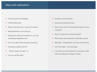 Idea and realization
 The economy of knowledge
 Fruitful debut idea
 What is the best way to start your startup?
 Ideas generation as an exercise
 Should your idea be innovative or can it be
something marginally new?
 Isn’t it too late? They invented everything.
 Should you patent your IP?
 “They’ve stolen my idea.” ©
 Can you sell the idea?
 Invention and innovation
 Startup and family business
 Why are you here? Formulating the goals of your
company?
 Why is it important to have the goal?
 What stress-test should the initial idea survive?
 Wannabe… Entrepreneur. No more work for hire
 Your first steps… Your last steps.
 I am about to start reading the new book. Kinda
tired of reading old. Danger of ideas
 