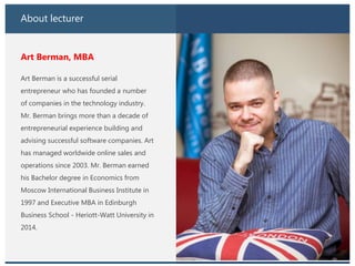 About lecturer
Art Berman, MBA
Art Berman is a successful serial
entrepreneur who has founded a number
of companies in the technology industry.
Mr. Berman brings more than a decade of
entrepreneurial experience building and
advising successful software companies. Art
has managed worldwide online sales and
operations since 2003. Mr. Berman earned
his Bachelor degree in Economics from
Moscow International Business Institute in
1997 and Executive MBA in Edinburgh
Business School - Heriott-Watt University in
2014.
 