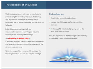The economy of knowledge
The knowledge economy is the use of knowledge to
generate tangible and intangible values. Technology
and, in particular, knowledge technology help to
incorporate part of human knowledge into machines. (c)
Wikipedia
In last 30 years, society in a whole has
undergone the transition from the post-industrial
economy to the economy of knowledge.
The ECONOMY OF KNOWLEDGE as
a definition highlights the importance of the knowledge
that became the ultimate competitive advantage in the
contemporary economy.
Within the scope of the economy of knowledge, the
knowledge itself can be seen as a complex paradigm.
The knowledge can:
 Result in the competitive advantage.
 Increase the efficiency and effectiveness of the
business
 In the way of IP (intellectual property) can be the
main asset of the business
Thus, the importance of the knowledge in the Economy
of knowledge cannot be stressed enough.
 