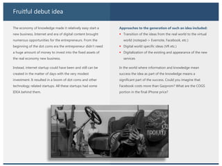 Fruitful debut idea
The economy of knowledge made it relatively easy start a
new business. Internet and era of digital content brought
numerous opportunities for the entrepreneurs. From the
beginning of the dot coms era the entrepreneur didn’t need
a huge amount of money to invest into the fixed assets of
the real economy new business.
Instead, internet startup could have been and still can be
created in the matter of days with the very modest
investment. It resulted in a boom of dot coms and other
technology related startups. All these startups had some
IDEA behind them.
Approaches to the generation of such an idea included:
 Transition of the ideas from the real world to the virtual
world (notepad-> Evernote, Facebook, etc.)
 Digital world specific ideas (VR etc.)
 Digitalization of the existing and appearance of the new
services
In the world where information and knowledge mean
success the idea as part of the knowledge means a
significant part of the success. Could you imagine that
Facebook costs more than Gazprom? What are the COGS
portion in the final iPhone price?
 