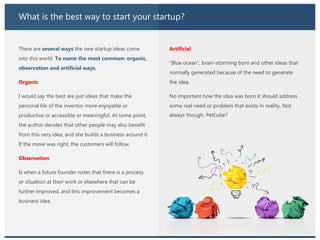 What is the best way to start your startup?
There are several ways the new startup ideas come
into this world. To name the most common: organic,
observation and artificial ways.
Organic
I would say the best are just ideas that make the
personal life of the inventor more enjoyable or
productive or accessible or meaningful. At some point,
the author decides that other people may also benefit
from this very idea, and she builds a business around it.
If the move was right, the customers will follow.
Observation
Is when a future founder notes that there is a process
or situation at their work or elsewhere that can be
further improved, and this improvement becomes a
business idea.
Artificial
“Blue ocean”, brain-storming born and other ideas that
normally generated because of the need to generate
the idea.
No important how the idea was born it should address
some real need or problem that exists in reality. Not
always though. PetСube?
 
