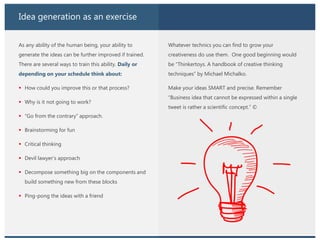 Idea generation as an exercise
As any ability of the human being, your ability to
generate the ideas can be further improved if trained.
There are several ways to train this ability. Daily or
depending on your schedule think about:
 How could you improve this or that process?
 Why is it not going to work?
 “Go from the contrary” approach.
 Brainstorming for fun
 Critical thinking
 Devil lawyer’s approach
 Decompose something big on the components and
build something new from these blocks
 Ping-pong the ideas with a friend
Whatever technics you can find to grow your
creativeness do use them. One good beginning would
be “Thinkertoys. A handbook of creative thinking
techniques” by Michael Michalko.
Make your ideas SMART and precise. Remember
“Business idea that cannot be expressed within a single
tweet is rather a scientific concept.” ©
 