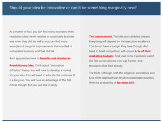 Should your idea be innovative or can it be something marginally new?
As a matter of fact, you can find many examples when
revolution ideas never resulted in sustainable business
and when they did. As well as you can find many
examples of marginal improvements that resulted in
sustainable business, and that did fail.
Both approaches have its benefits and drawbacks.
Revolutionary idea. Think about “innovation
diffusion” theory. You will have to develop a market
for your idea. You will need to educate the customer. It
is a long run. You will have an advantage of the first
mover though. But you can lose it easily.
The improvement. The idea was validated already.
Everything will depend on the execution excellence.
You do not have a budget they have though. And
head to head competition will require 3-5x of their
marketing budgets. Find your niche. Facebook wasn’t
the first social network. Nor was Twitter. And
thousands that died already.
The truth is though, with the diligence, persistence and
luck either approach can result in sustainable business.
With the probability of less than 10%.
 