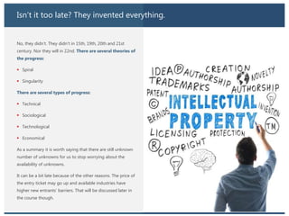Isn’t it too late? They invented everything.
No, they didn’t. They didn’t in 15th, 19th, 20th and 21st
century. Nor they will in 22nd. There are several theories of
the progress:
 Spiral
 Singularity
There are several types of progress:
 Technical
 Sociological
 Technological
 Economical
As a summary it is worth saying that there are still unknown
number of unknowns for us to stop worrying about the
availability of unknowns.
It can be a bit late because of the other reasons. The price of
the entry ticket may go up and available industries have
higher new entrants’ barriers. That will be discussed later in
the course though.
 