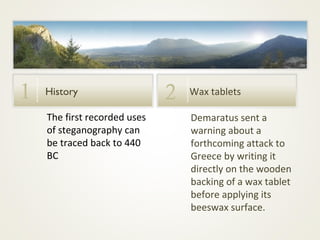 1

History
The first recorded uses
of steganography can
be traced back to 440
BC

2

Wax tablets
Demaratus sent a
warning about a
forthcoming attack to
Greece by writing it
directly on the wooden
backing of a wax tablet
before applying its
beeswax surface.

 