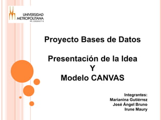 Proyecto Bases de Datos 
Presentación de la Idea 
Y 
Modelo CANVAS 
Integrantes: 
Marianina Gutiérrez 
José Ángel Bruno 
Irune Maury 
 