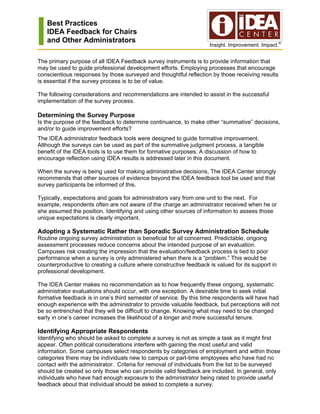 Best Practices
   IDEA Feedback for Chairs
   and Other Administrators
                                                                     Insight. Improvement. Impact.®


The primary purpose of all IDEA Feedback survey instruments is to provide information that
may be used to guide professional development efforts. Employing processes that encourage
conscientious responses by those surveyed and thoughtful reflection by those receiving results
is essential if the survey process is to be of value.

The following considerations and recommendations are intended to assist in the successful
implementation of the survey process.

Determining the Survey Purpose
Is the purpose of the feedback to determine continuance, to make other “summative” decisions,
and/or to guide improvement efforts?
The IDEA administrator feedback tools were designed to guide formative improvement.
Although the surveys can be used as part of the summative judgment process, a tangible
benefit of the IDEA tools is to use them for formative purposes. A discussion of how to
encourage reflection using IDEA results is addressed later in this document.

When the survey is being used for making administrative decisions, The IDEA Center strongly
recommends that other sources of evidence beyond the IDEA feedback tool be used and that
survey participants be informed of this.

Typically, expectations and goals for administrators vary from one unit to the next. For
example, respondents often are not aware of the charge an administrator received when he or
she assumed the position. Identifying and using other sources of information to assess those
unique expectations is clearly important.

Adopting a Systematic Rather than Sporadic Survey Administration Schedule
Routine ongoing survey administration is beneficial for all concerned. Predictable, ongoing
assessment processes reduce concerns about the intended purpose of an evaluation.
Campuses risk creating the impression that the evaluation/feedback process is tied to poor
performance when a survey is only administered when there is a “problem.” This would be
counterproductive to creating a culture where constructive feedback is valued for its support in
professional development.

The IDEA Center makes no recommendation as to how frequently these ongoing, systematic
administrator evaluations should occur, with one exception. A desirable time to seek initial
formative feedback is in one’s third semester of service. By this time respondents will have had
enough experience with the administrator to provide valuable feedback, but perceptions will not
be so entrenched that they will be difficult to change. Knowing what may need to be changed
early in one’s career increases the likelihood of a longer and more successful tenure.

Identifying Appropriate Respondents
Identifying who should be asked to complete a survey is not as simple a task as it might first
appear. Often political considerations interfere with gaining the most useful and valid
information. Some campuses select respondents by categories of employment and within those
categories there may be individuals new to campus or part-time employees who have had no
contact with the administrator. Criteria for removal of individuals from the list to be surveyed
should be created so only those who can provide valid feedback are included. In general, only
individuals who have had enough exposure to the administrator being rated to provide useful
feedback about that individual should be asked to complete a survey.
 