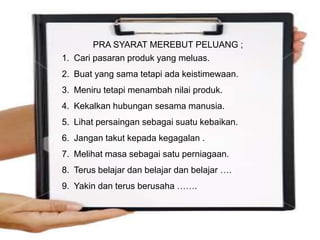 15
PRA SYARAT MEREBUT PELUANG ;
1. Cari pasaran produk yang meluas.
2. Buat yang sama tetapi ada keistimewaan.
3. Meniru tetapi menambah nilai produk.
4. Kekalkan hubungan sesama manusia.
5. Lihat persaingan sebagai suatu kebaikan.
6. Jangan takut kepada kegagalan .
7. Melihat masa sebagai satu perniagaan.
8. Terus belajar dan belajar dan belajar ….
9. Yakin dan terus berusaha …….
 