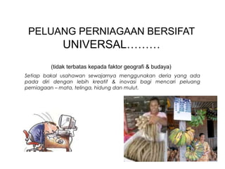8
PELUANG PERNIAGAAN BERSIFAT
UNIVERSAL………
(tidak terbatas kepada faktor geografi & budaya)
Setiap bakal usahawan sewajarnya menggunakan deria yang ada
pada diri dengan lebih kreatif & inovasi bagi mencari peluang
perniagaan – mata, telinga, hidung dan mulut.
 
