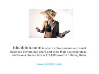 ideablob.com  is where entrepreneurs and small business owners can share and grow their business ideas – and have a chance to win $10,000 towards fulfilling them.  www.ideablob.com   