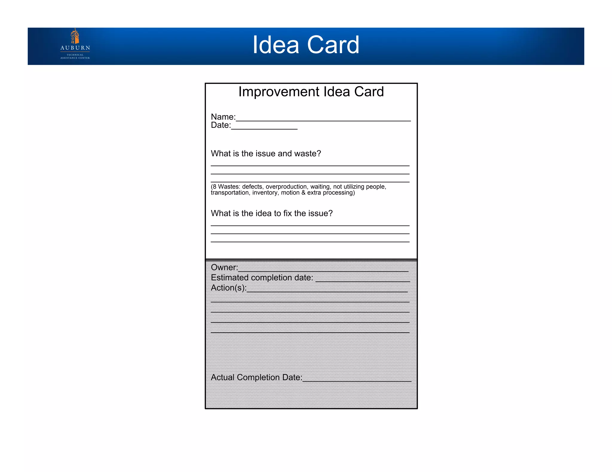 Idea Card
Improvement Idea Card
Name:_____________________________________
Date:______________
What is the issue and waste?
__________________________________________
__________________________________________
__________________________________________
(8 Wastes: defects, overproduction, waiting, not utilizing people,
transportation, inventory, motion & extra processing)
What is the idea to fix the issue?
__________________________________________
__________________________________________
__________________________________________
Owner:____________________________________
Estimated completion date: ____________________
Action(s):__________________________________
__________________________________________
__________________________________________
__________________________________________
__________________________________________
Actual Completion Date:_______________________
 
