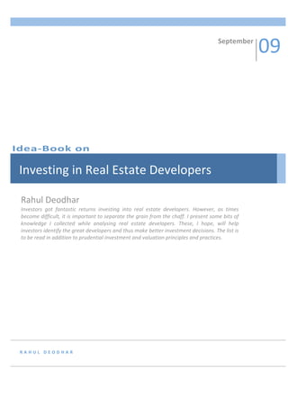 09 
            
                                                                                           September 




Idea‐Book on 

 Investing in Real Estate Developers 

 Rahul Deodhar 
 Investors  got  fantastic  returns  investing  into  real  estate  developers.  However,  as  times 
 become difficult, it is important to separate the grain from the chaff. I present some bits of 
 knowledge  I  collected  while  analysing  real  estate  developers.  These,  I  hope,  will  help 
 investors identify the great developers and thus make better investment decisions. The list is 
 to be read in addition to prudential investment and valuation principles and practices. 




 RAHUL DEODHAR 
 