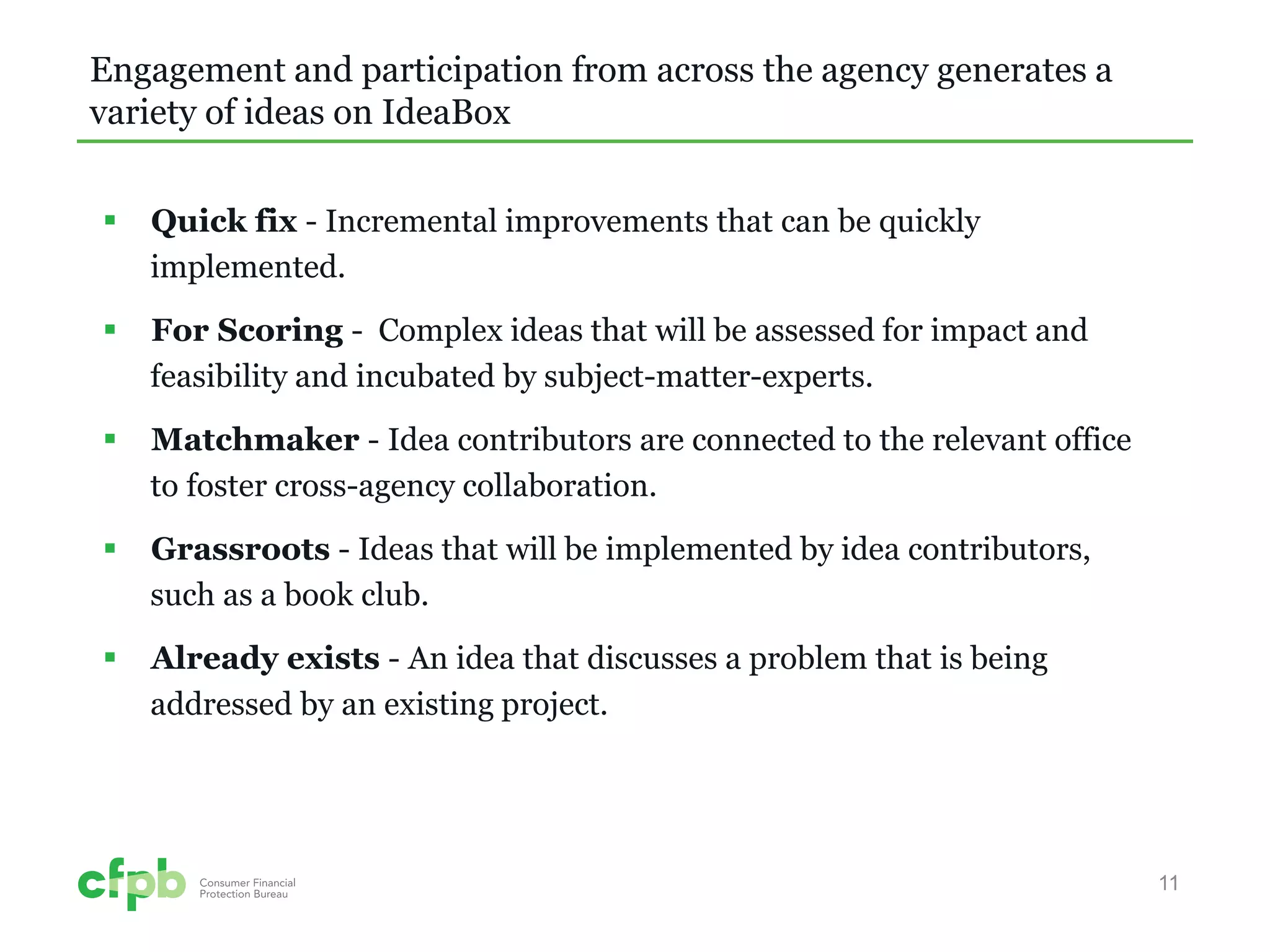 Engagement and participation from across the agency generates a variety of ideas on IdeaBox 
 
Quick fix - Incremental improvements that can be quickly implemented. 
 
For Scoring - Complex ideas that will be assessed for impact and feasibility and incubated by subject-matter-experts. 
 
Matchmaker - Idea contributors are connected to the relevant office to foster cross-agency collaboration. 
 
Grassroots - Ideas that will be implemented by idea contributors, such as a book club. 
 
Already exists - An idea that discusses a problem that is being addressed by an existing project. 11 
 