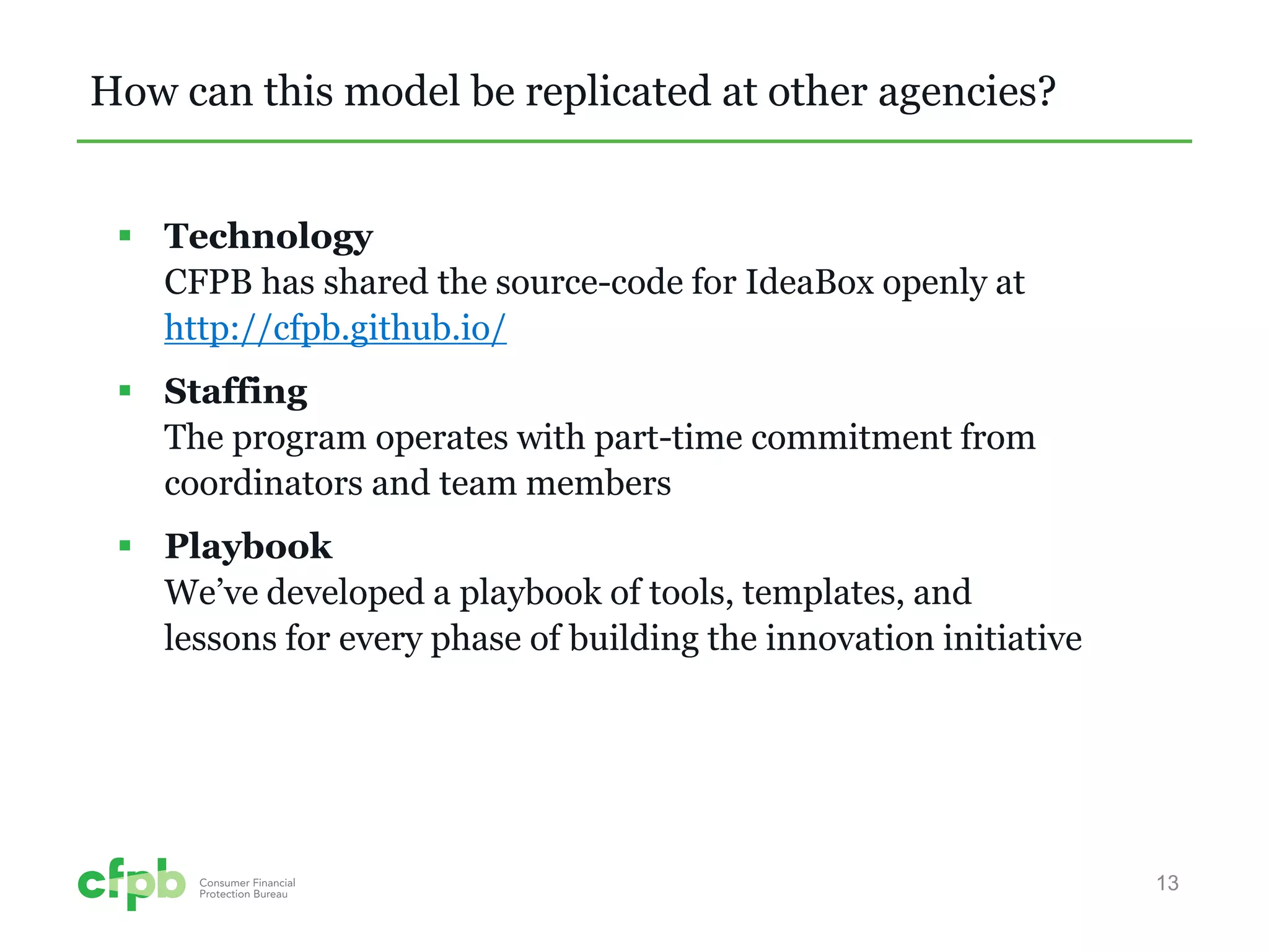How can this model be replicated at other agencies? 
 
Technology CFPB has shared the source-code for IdeaBox openly at http://cfpb.github.io/ 
 
Staffing The program operates with part-time commitment from coordinators and team members 
 
Playbook We’ve developed a playbook of tools, templates, and lessons for every phase of building the innovation initiative 
13 
 